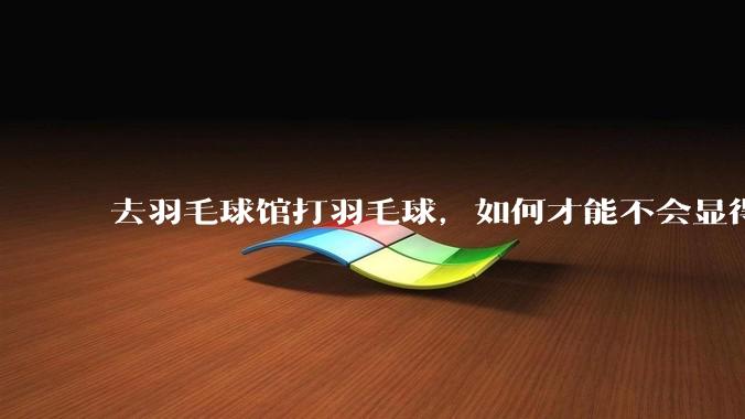 去羽毛球馆打羽毛球，如何才能不会显得太菜 ?